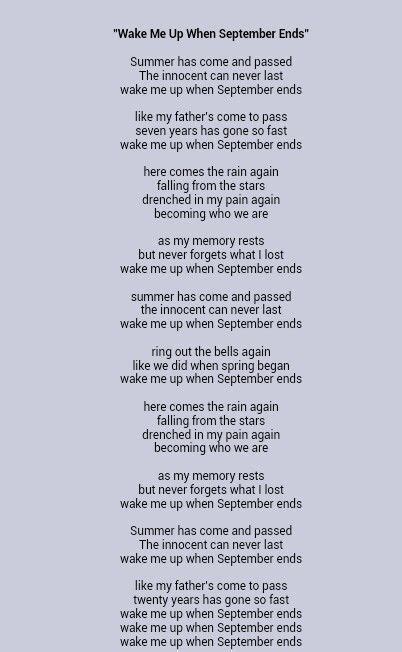 Like we did when spring began. Wake me up when September ends. Here comes the rain again. Falling from the stars. Drenched in my pain again. Becoming who we are. As my memory rests. But never forgets what I lost. Wake me up when September ends. 
